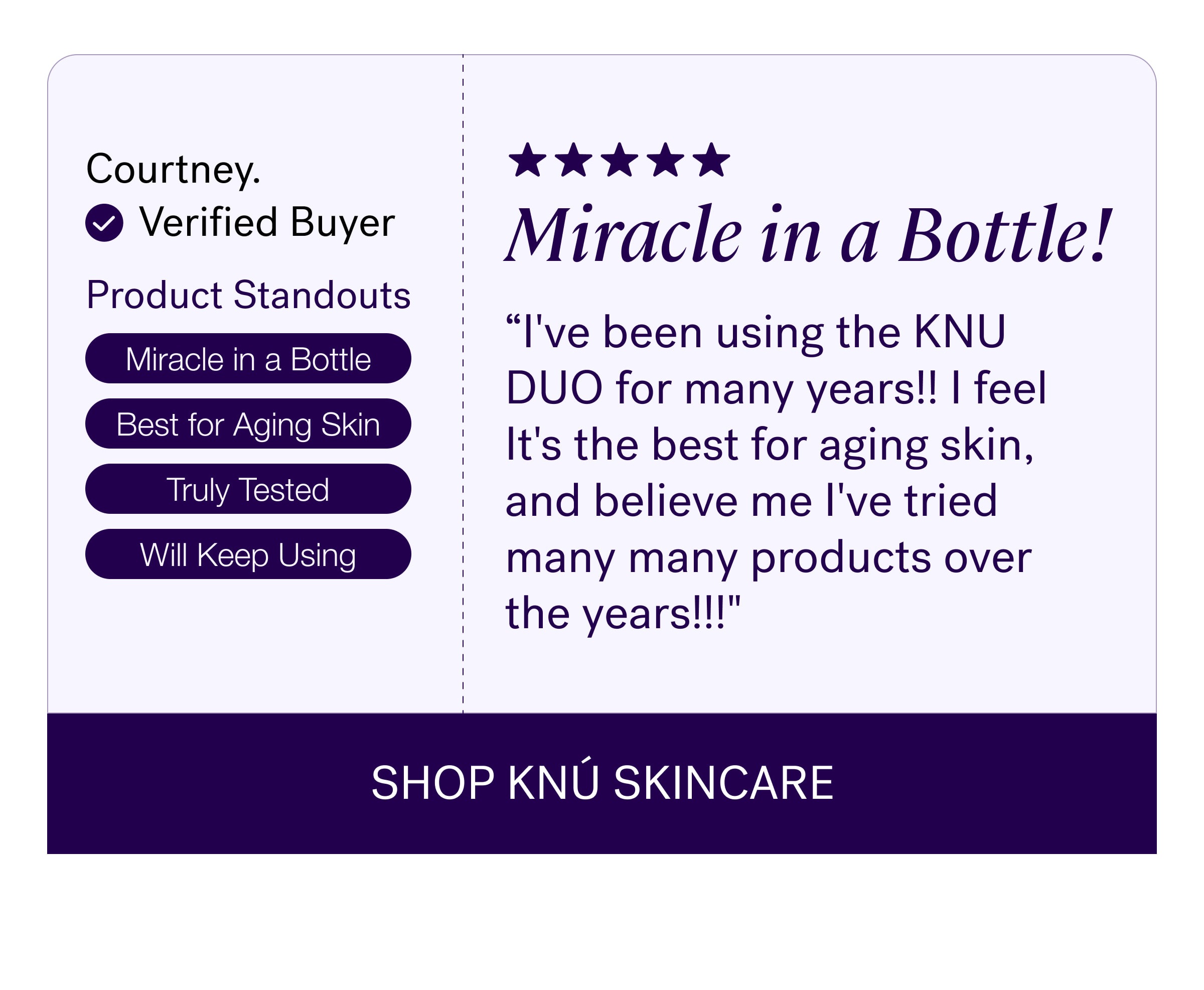 Courtney. Miracle in a Bottle! Verified Buyer Product Standouts “I've been using the KNU DUO for many years!! I feel It's the best for aging skin, and believe me I've tried many many products over the years!!!" Miracle in a Bottle Best for Aging Skin Truly Tested Will Keep Using SHOP KNÚ SKINCARE