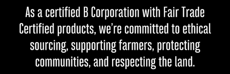 As a certified B Corporation with Fair Trade Certified products, we’re committed to ethical sourcing, supporting farmers, protecting communities, and respecting the land.