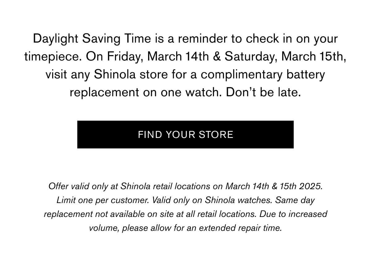Daylight Saving Time is a reminder to check in on your timepiece. On Friday, March 14th & Saturday, March 15th, visit any Shinola store for a complimentary battery replacement on one watch. Don’t be late. | FIND YOUR STORE | Offer valid only at Shinola retail locations on March 14th & 15th 2025. Limit one per customer. Valid only on Shinola watches. Same day replacement not available on site at all retail locations. Due to increased volume, please allow for an extended repair time.