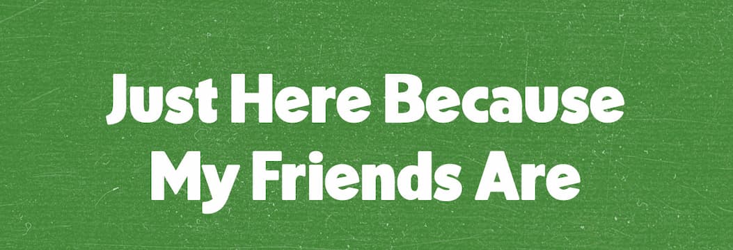 Just here because my friends are