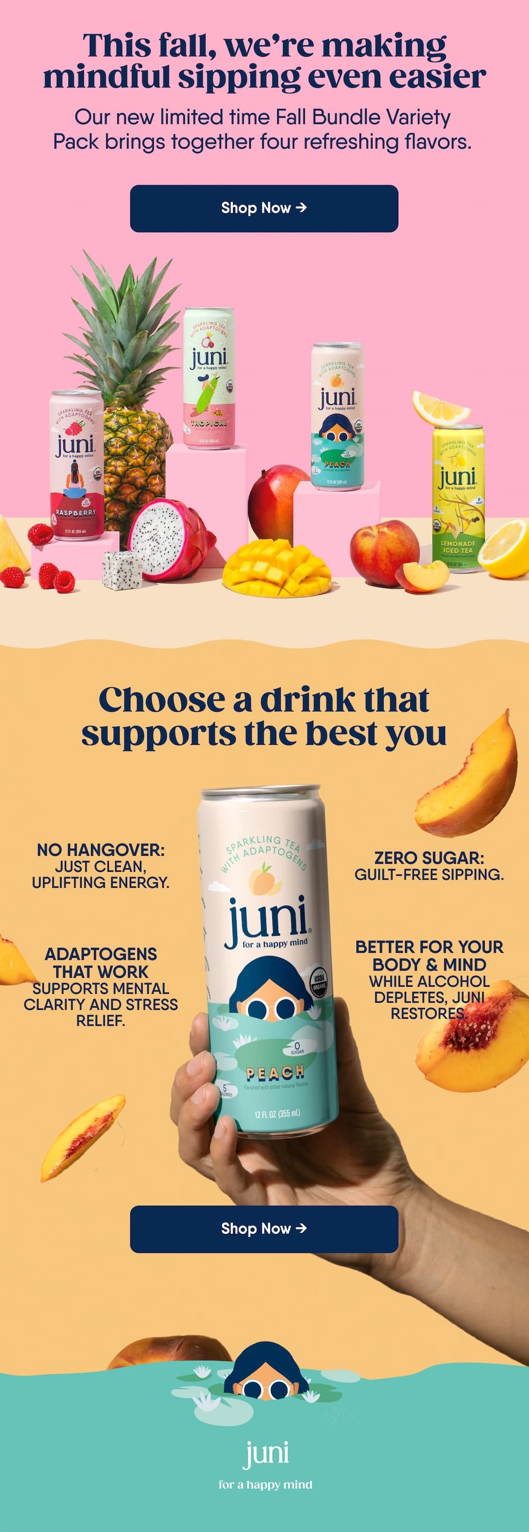 This fall, we’re making mindful sipping even easier. Our new limited time Fall Bundle Variety Pack brings together four refreshing flavors. Shop Now → Choose a drink that supports the best you. No Hangover: Just clean, uplifting energy. Adaptogens That Work supportS mental clarity and stress relief. Zero Sugar: Guilt-free sipping. Better for Your Body & Mind While alcohol depletes, Juni restores. Shop Now →