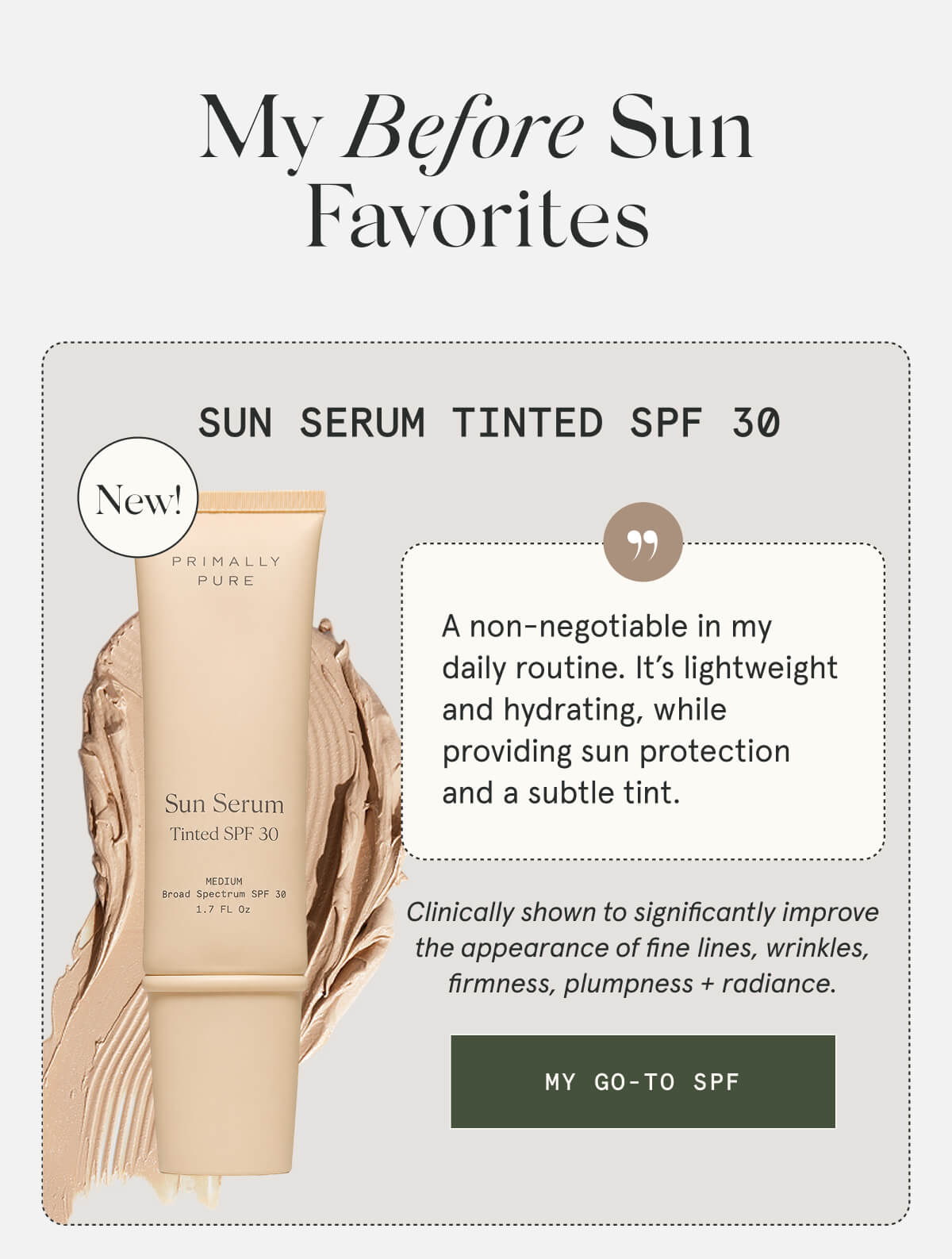 My Before Sun Favorites  Sun Serum Tinted SPF 30  NEW  A non-negotiable in my daily routine. It’s lightweight and hydrating, while providing sun protection and a subtle tint.  Clinically shown to significantly improve the appearance of fine lines, wrinkles, firmness, plumpness + radiance.  [MY GO-TO SPF]