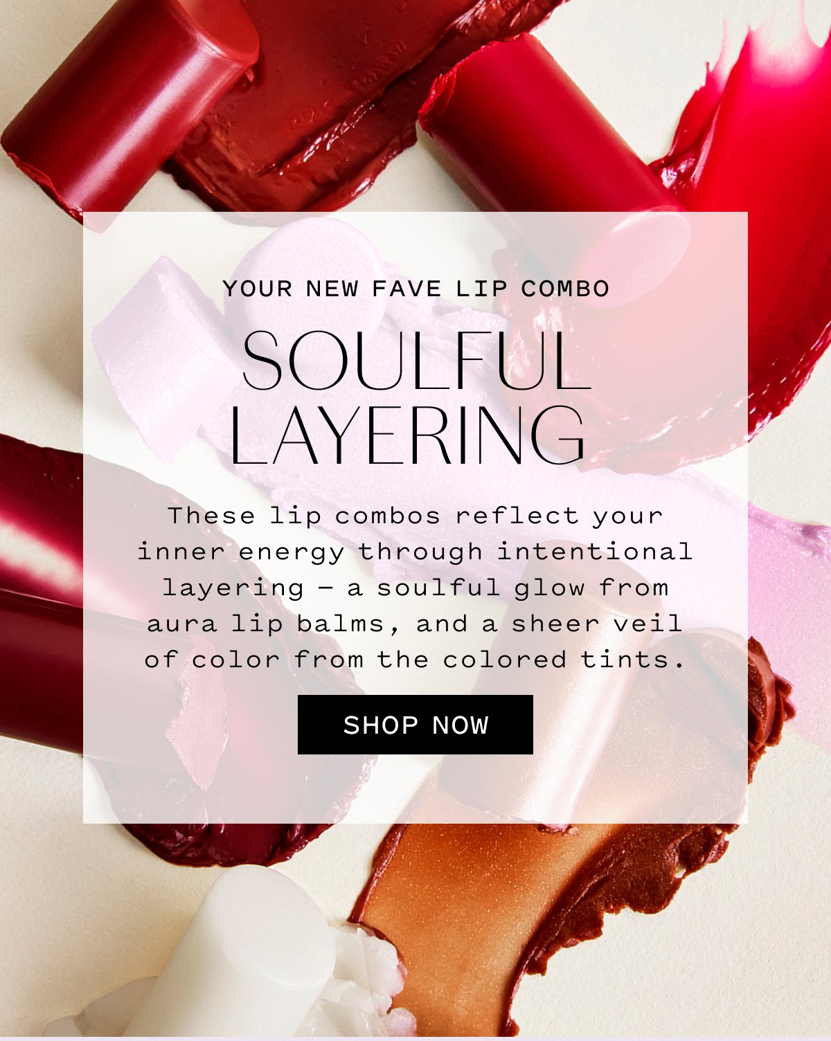YOUR NEW FAVE LIP COMBO SOULFUL LAYERING  These lip combos reflect your inner energy through intentional layering — a soulful glow from aura lip balms, and a sheer veil of color from colored tints.  SHOP NOW
