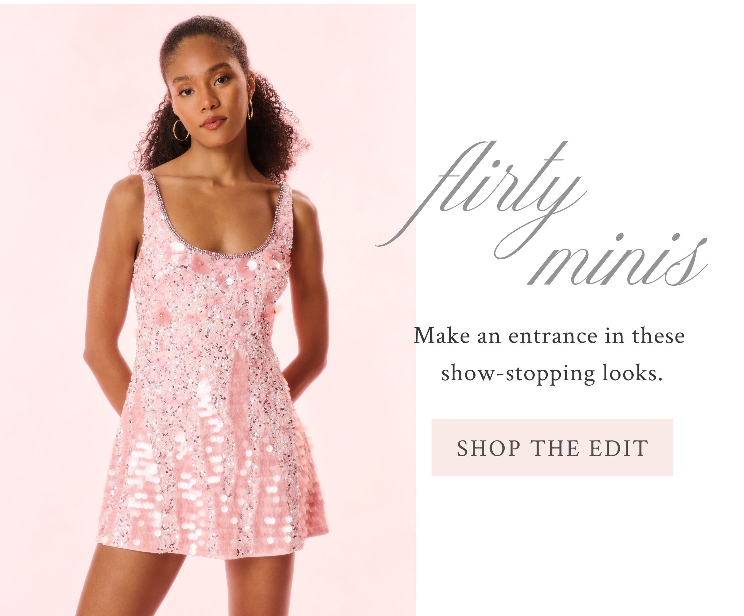 FLIRTY MINIS Make an entrance in these show-stopping looks. <SHOP THE EDIT>