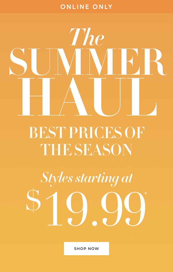 ONLINE ONLY THE SUMMER HAUL THE BEST PRICES OF THE SEASON STYLES STARTING AT $19.99* SHOP NOW.