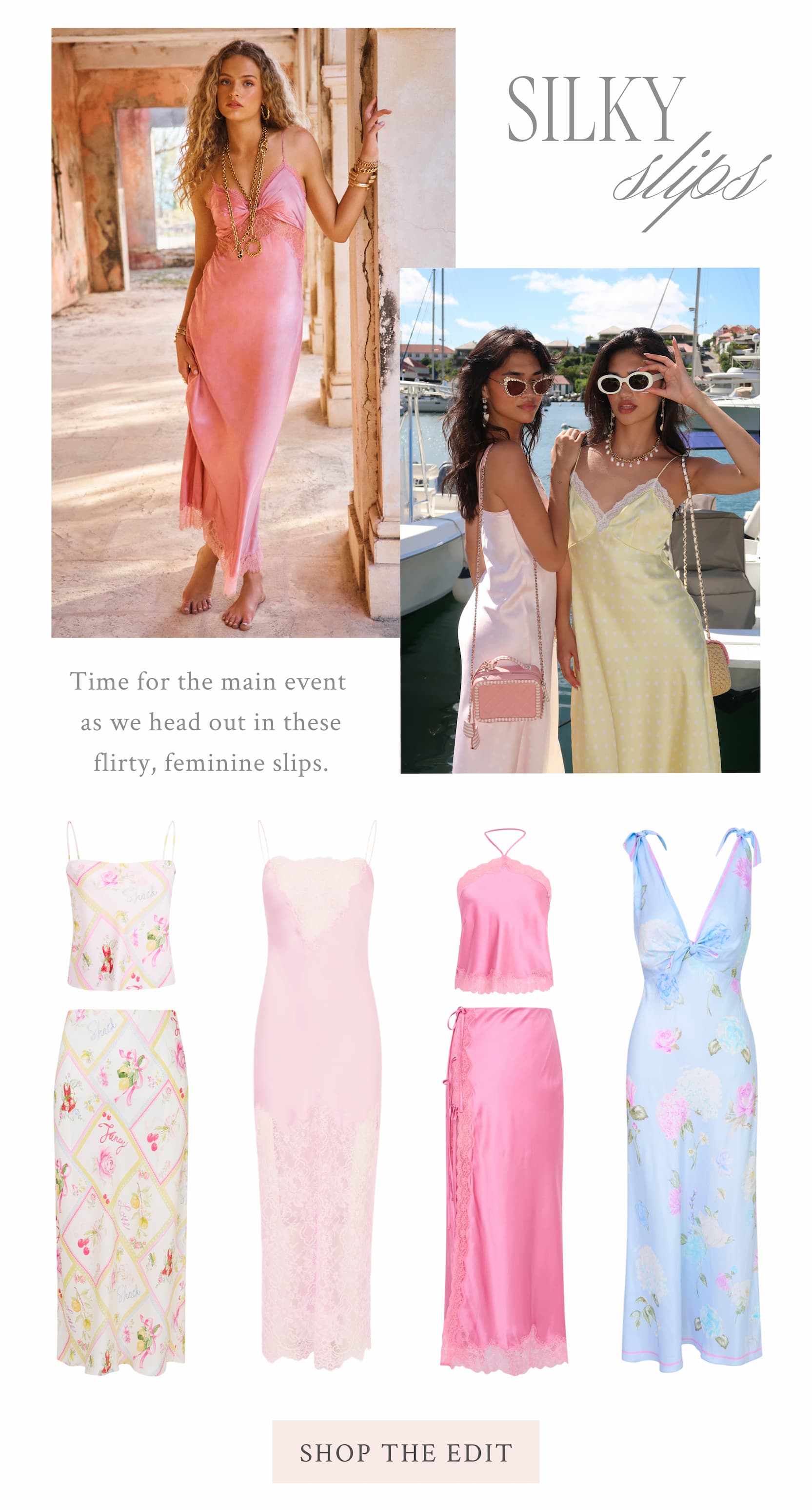 Silky Slips  Time for the main event as we head out in these flirty, feminine slips.  <SHOP THE EDIT>