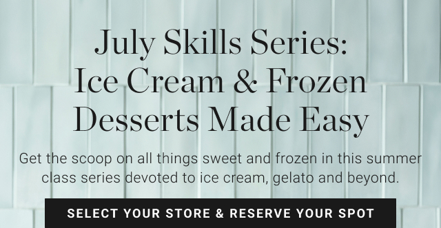 July Skills Series: Ice Cream & Frozen Desserts Made Easy Get the scoop on all things sweet and frozen in this summer class series devoted to ice cream, gelato and beyond. SELECT YOUR STORE & RESERVE YOUR SPOT