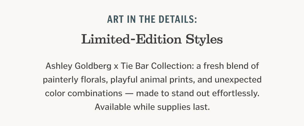 Ashley Goldberg x Tie Bar Collection: a fresh blend of painterly florals, playful animal prints, and unexpected color combinations — made to stand out effortlessly. Available while supplies last.