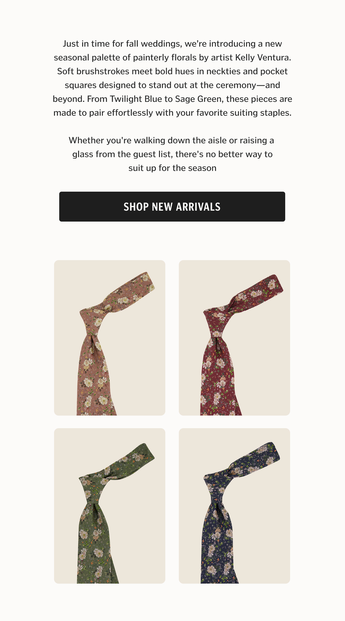 Just in time for fall weddings, we’re introducing a new seasonal palette of painterly florals by artist Kelly Ventura. Soft brushstrokes meet bold hues in neckties and pocket squares designed to stand out at the ceremony—and beyond. From Twilight Blue to Sage Green, these pieces are made to pair effortlessly with your favorite suiting staples.