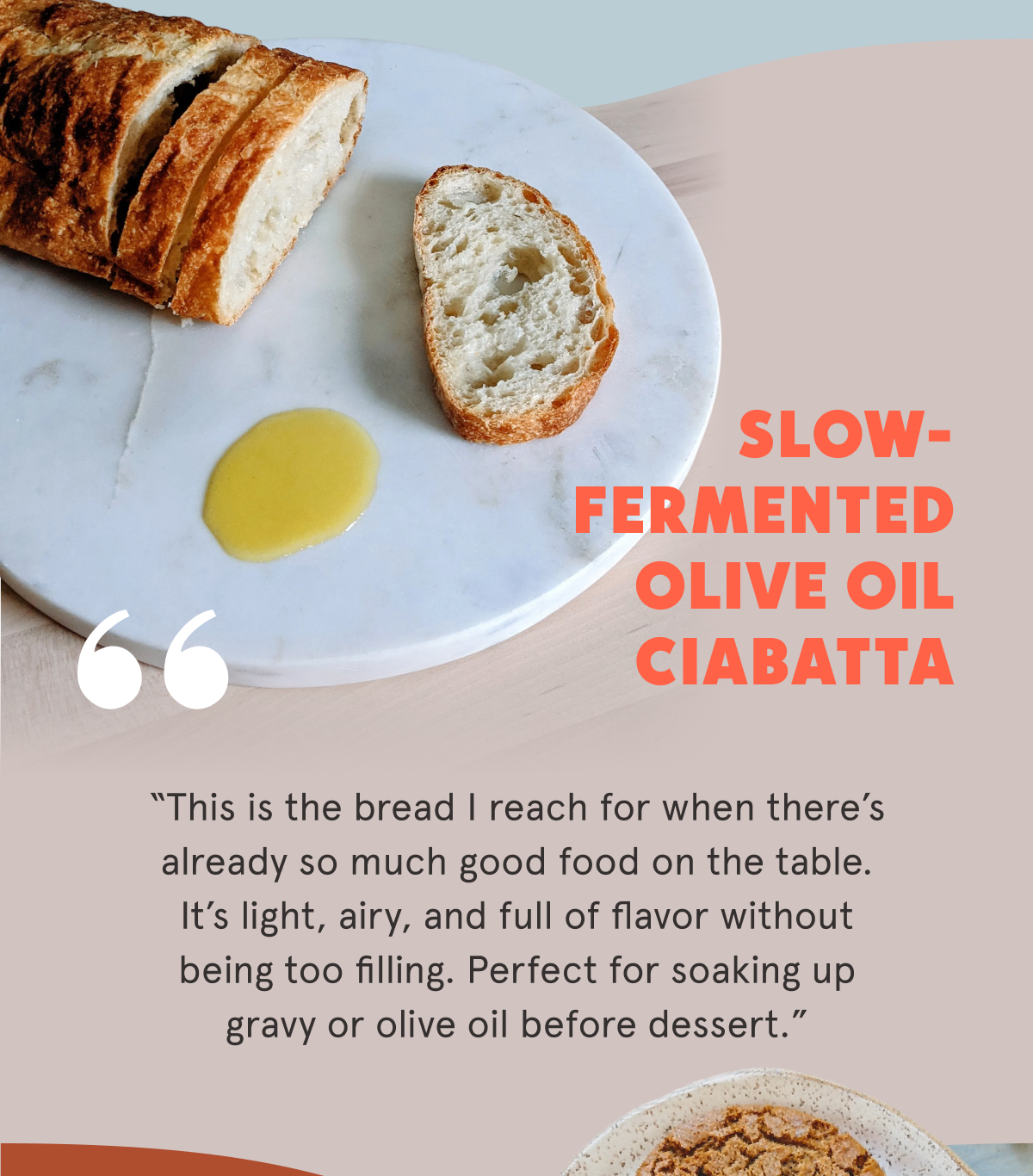 Slow-Fermented Olive Oil Ciabatta  “This is the bread I reach for when there’s already so much good food on the table. It’s light, airy, and full of flavor without being too filling. Perfect for soaking up gravy or olive oil before dessert.”