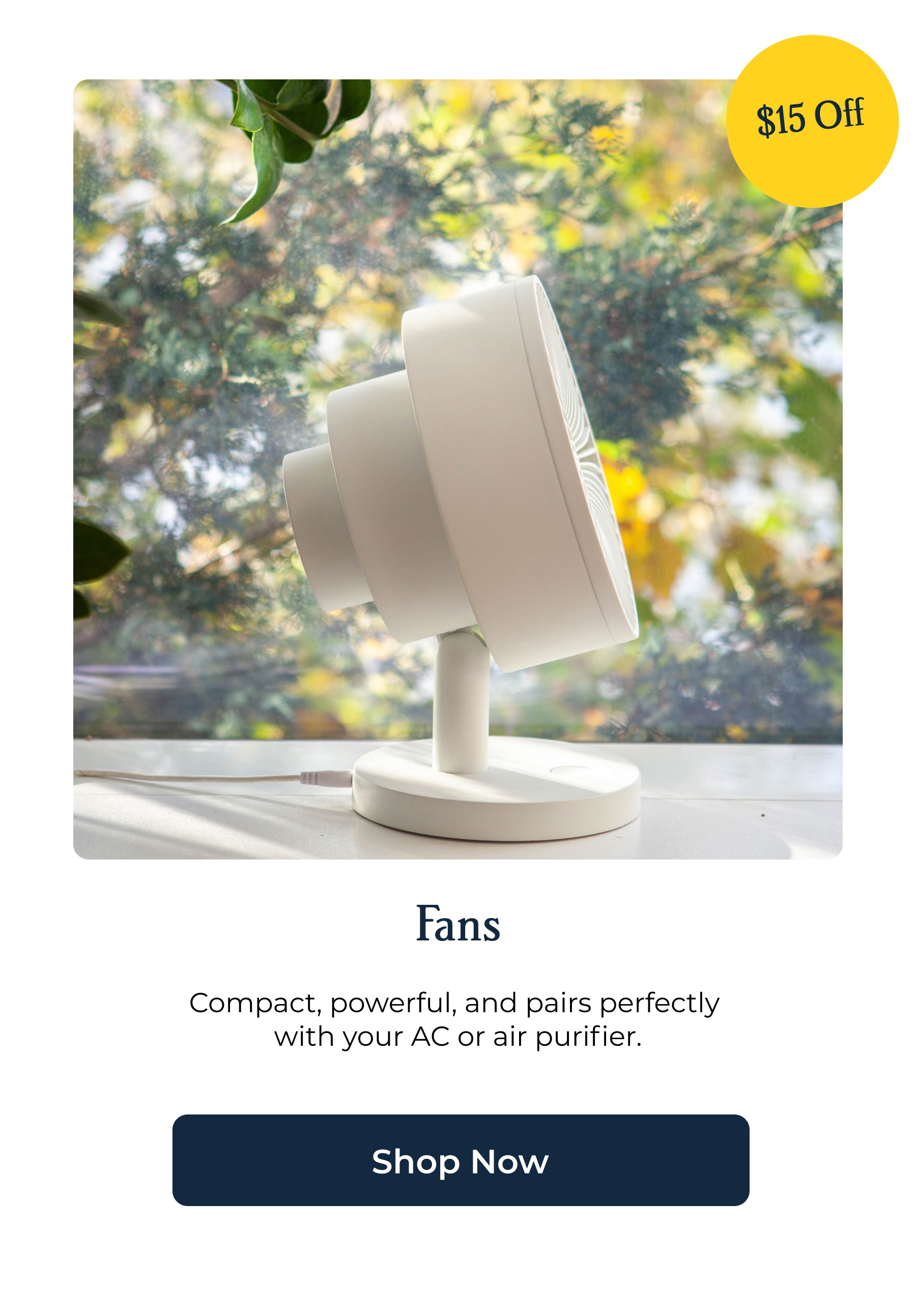 Fans Compact, powerful, and pairs perfectly  with your AC or air purifier.