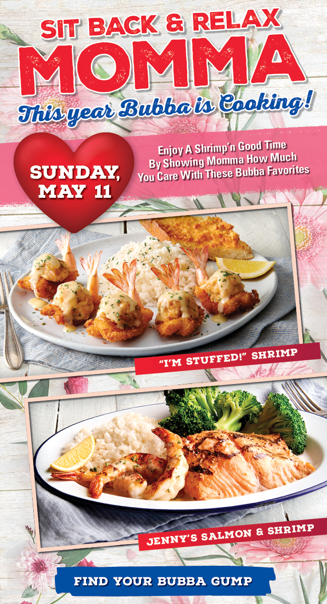 Mother's Day MOMMA SAYS... CELEBRATE EVERY MOMENT May 11, 2024 Enjoy a shrimp'n good time by showing momma how much you care with these Bubba favorites!
