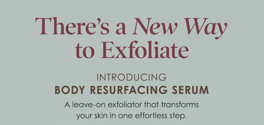 There's a NEW way to exfoliate - Introducing Body Resurfacing Serum - A leave-on exfoliator that transforms your skin in one effortless step. 