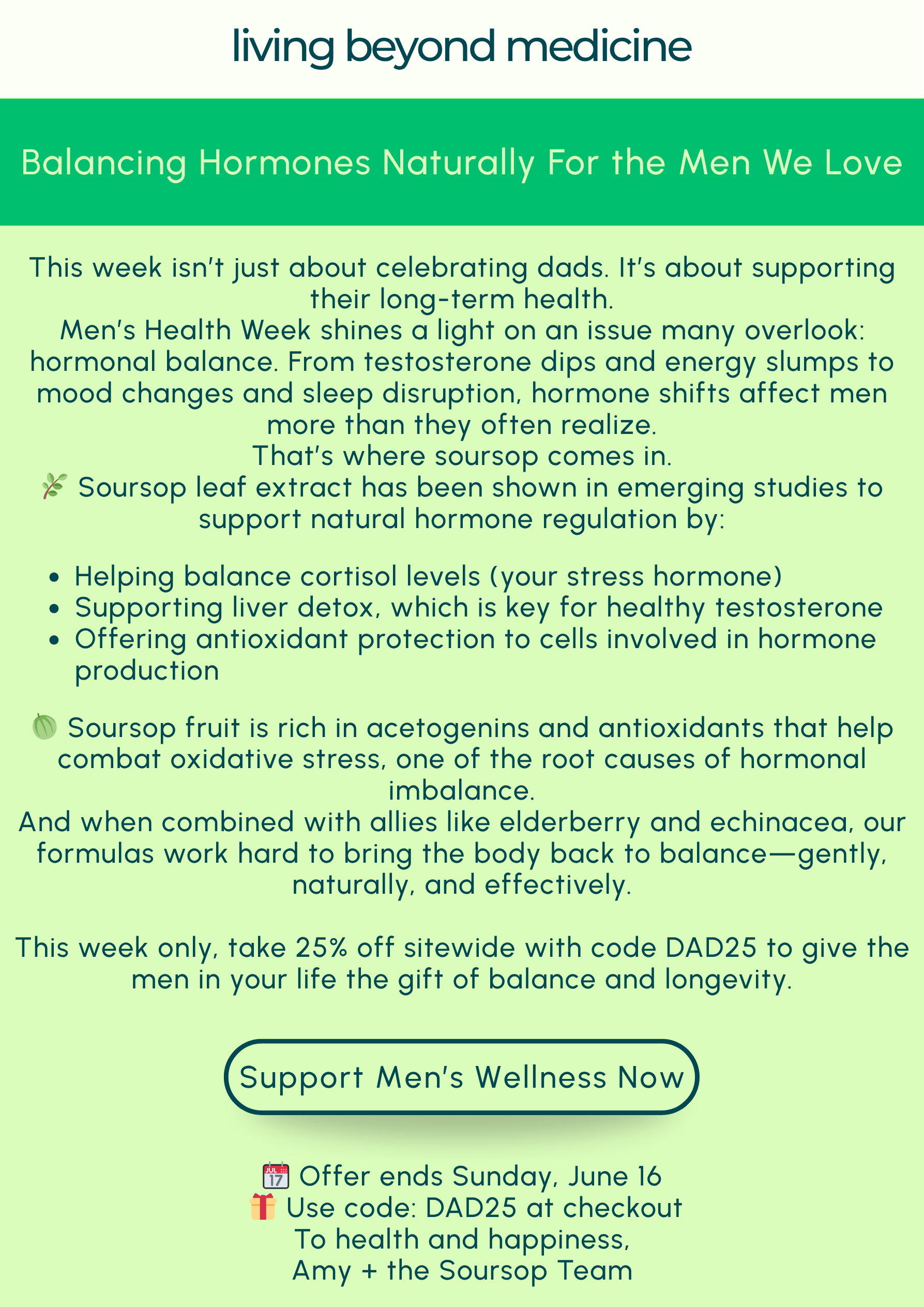 This week isn’t just about celebrating dads—it’s about supporting their long-term health.  Men’s Health Week shines a light on an issue many overlook: hormonal balance. From testosterone dips and energy slumps to mood changes and sleep disruption, hormone shifts affect men more than they often realize.  That’s where soursop comes in.  🌿 Soursop leaf extract has been shown in emerging studies to support natural hormone regulation by:  Helping balance cortisol levels (your stress hormone)  Supporting liver detox, which is key for healthy testosterone  Offering antioxidant protection to cells involved in hormone production  🍈 Soursop fruit is rich in acetogenins and antioxidants that help combat oxidative stress, one of the root causes of hormonal imbalance.  And when combined with allies like elderberry and echinacea, our formulas work hard to bring the body back to balance—gently, naturally, and effectively.  This week only, take 25% off sitewide with code DAD25 to give the men in your life the gift of balance and longevity.  📆 Offer ends Sunday, June 16 🎁 Use code: DAD25 at checkout   To health and happiness, Amy + the Soursop Nutrition Team