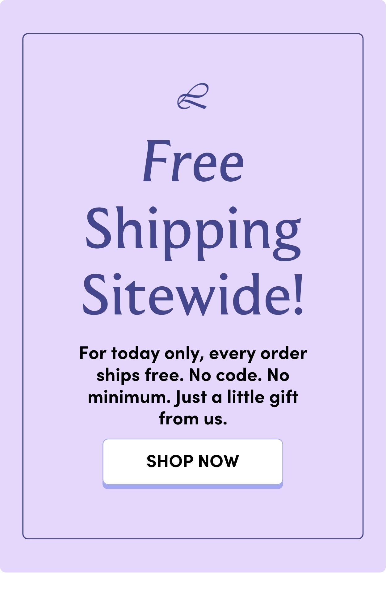 Free Shipping Sitewide! For today only, every order ships free. No code. No minimum. Just a little gift from us. SHOP NOW