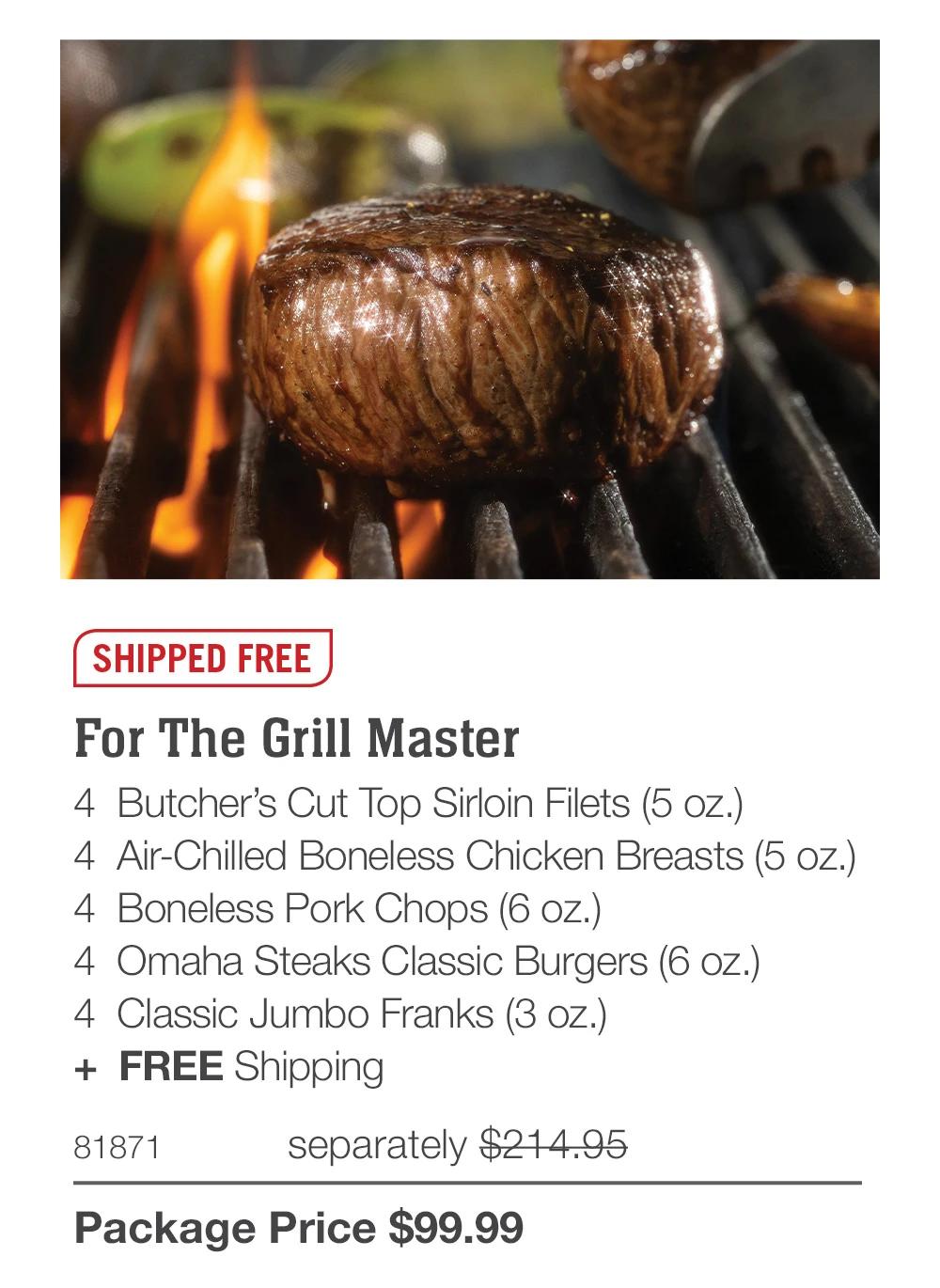 SHIPPED FREE

For The Grill Master
4  Butcher’s Cut Top Sirloin Filets (5 oz.)
4  Air-Chilled Boneless Chicken Breasts (5 oz.)
4  Boneless Pork Chops (6 oz.)
4  Omaha Steaks Classic Burgers (6 oz.)
4  Classic Jumbo Franks (3 oz.)
+  FREE Shipping
81871	  separately $214.95_
Package Price $99.99
