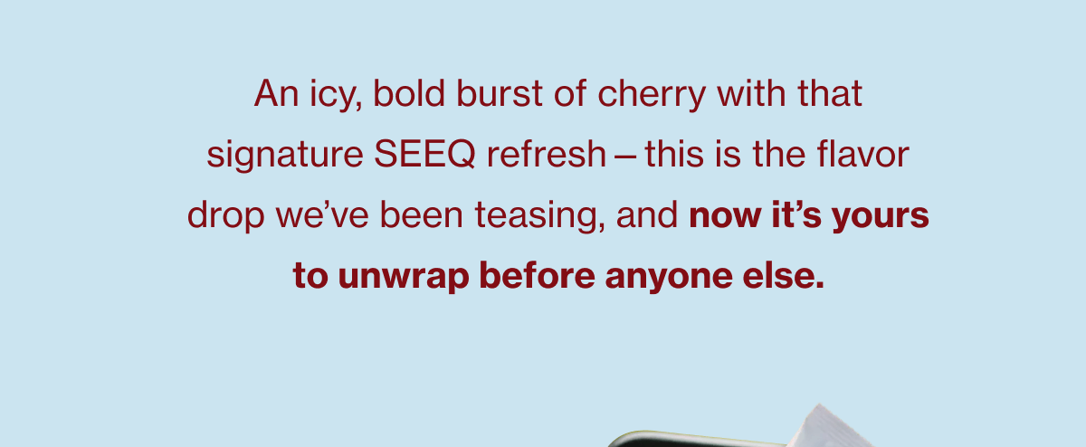 An icy, bold burst of cherry with that signature SEEQ refresh—this is the flavor drop we’ve been teasing, and now it’s yours to unwrap before anyone else.