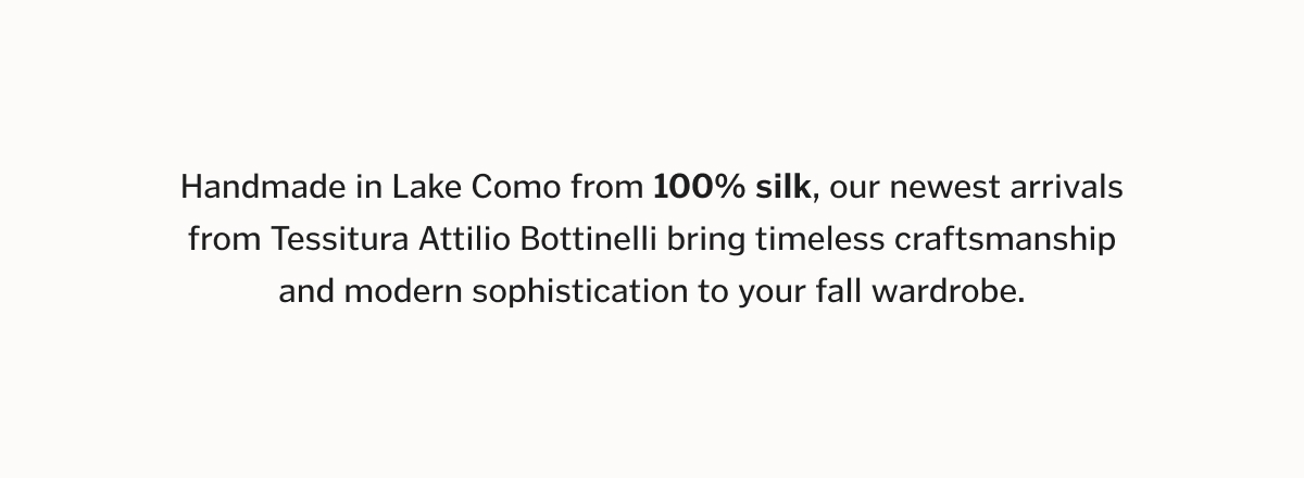 Handmade in Lake Como from 100% silk, our newest arrivals from Tessitura Attilio Bottinelli bring timeless craftsmanship and modern sophistication to your fall wardrobe.