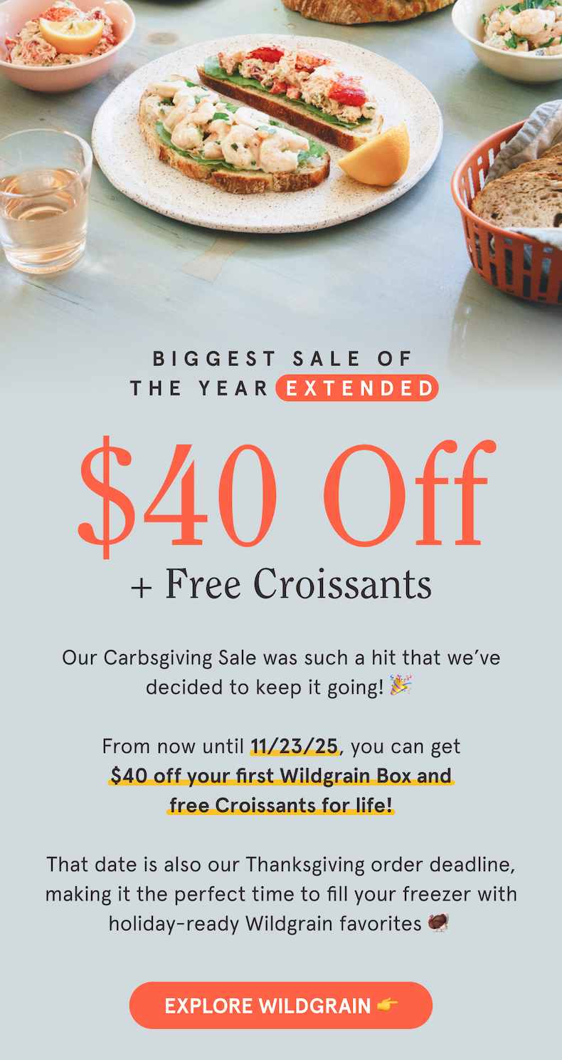 Biggest Sale of the Year Extended $40 Off +Free Croissants EXPLORE WILDGRAIN 👉 Our Carbsgiving Sale was such a hit that we’ve decided to keep it going! 🎉  From now until 11/23/25, you can get $40 off your first Wildgrain Box and free Croissants for life!  That date is also our Thanksgiving order deadline, making it the perfect time to fill your freezer with holiday-ready Wildgrain favorites 🦃