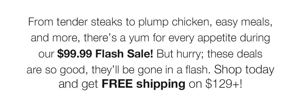 From tender steaks to plump chicken, easy meals, and more, there’s a yum for every appetite during our $99.99 Flash Sale! But hurry; these deals are so good, they’ll be gone in a flash. Shop today and get FREE shipping on $129+!