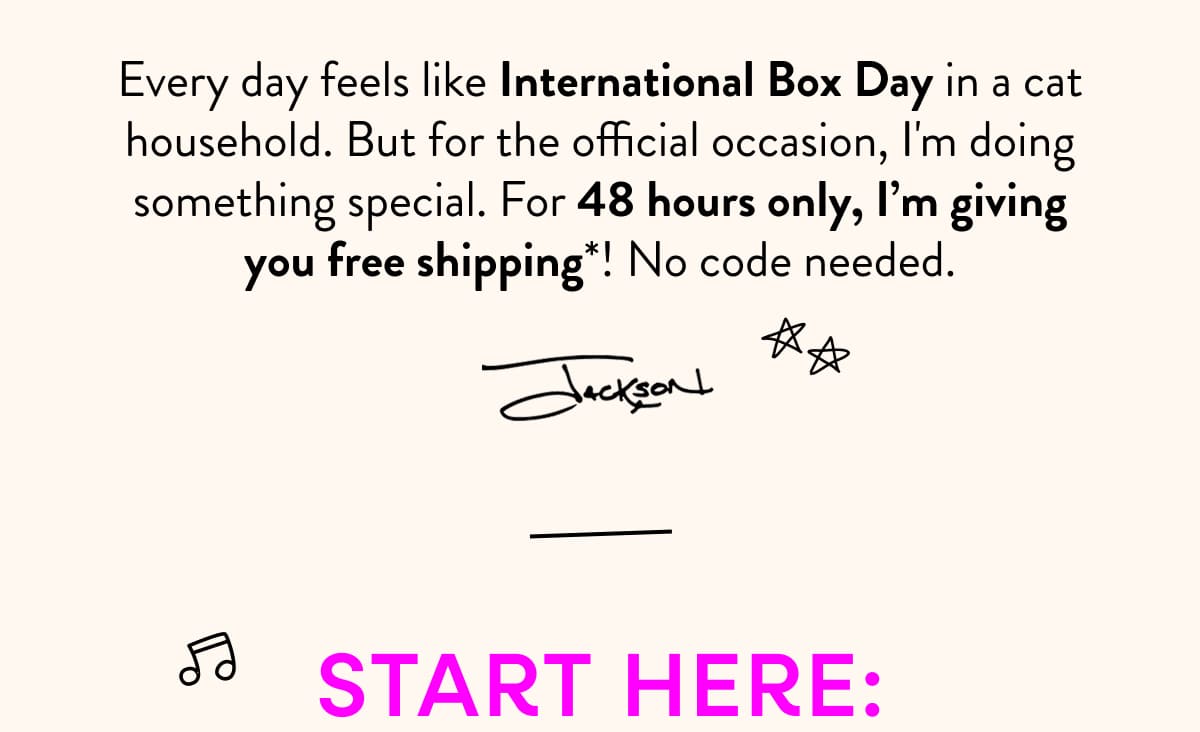 Every day feels like International Box Day in a cat household. But for the official occasion, I'm doing something special. For 48 hours only, I’m giving you free shipping*! No code needed.