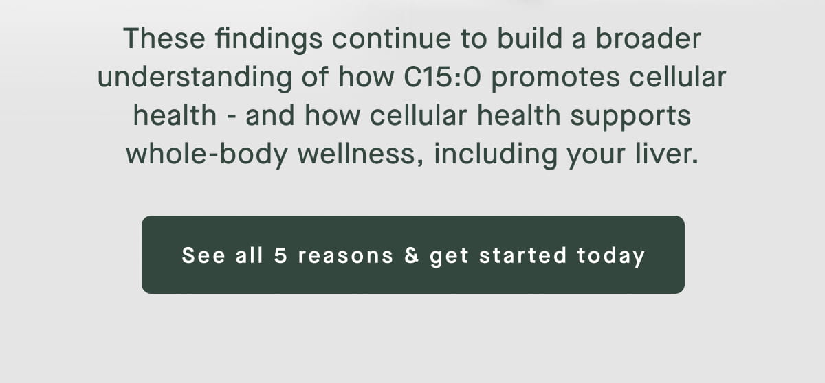 These findings continue to build a broader understanding of how C15:0 promotes cellular health - and how cellular health supports whole-body wellness, including your liver. See all 5 reasons & get started today
