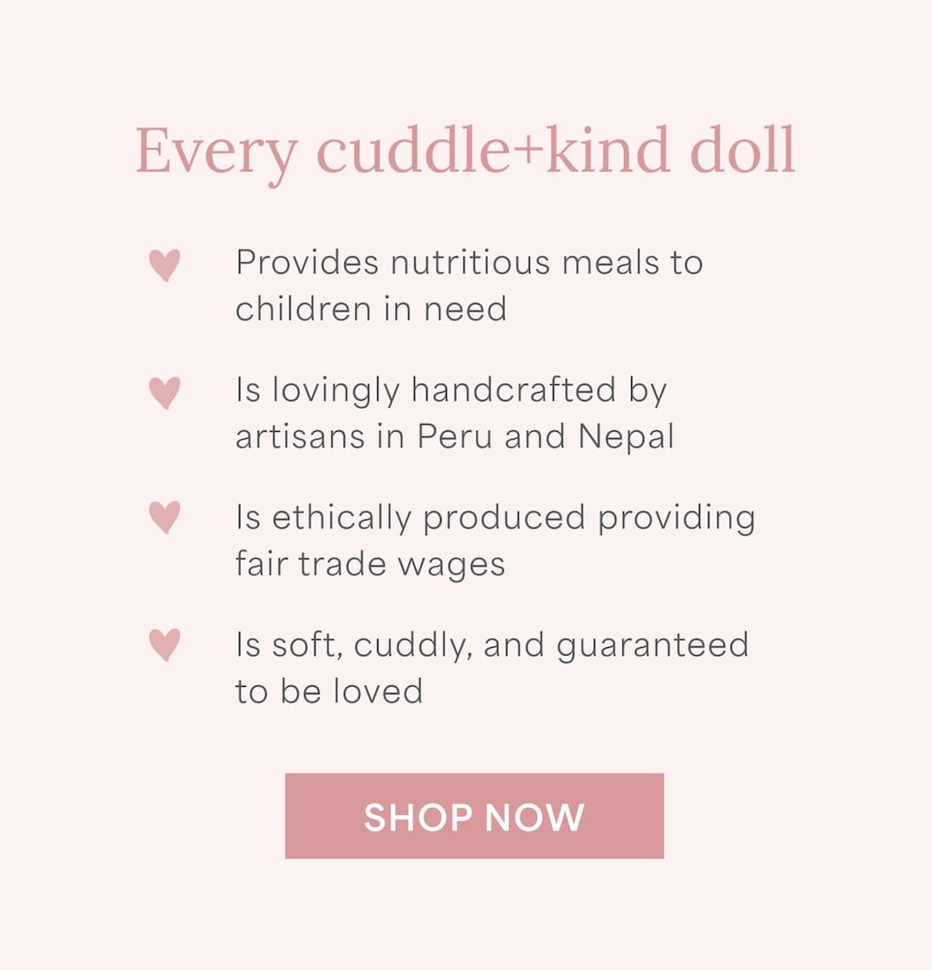 Every cuddle and kind doll provides nutritious meals to children in need, is lovingly handcrafted by artisans in Peru and Nepal, is ethically produced providing fair trade wages, and is soft, cuddly, and guaranteed to be loved. l SHOP NOW