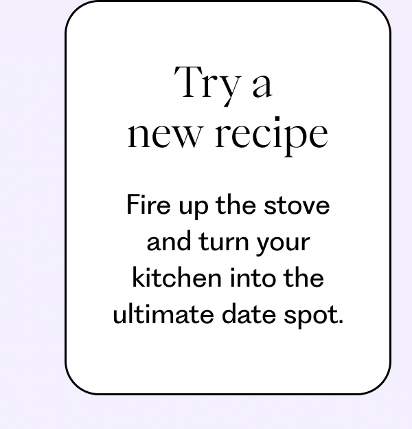 Try a  new recipe: Fire up the stove and turn your kitchen into the ultimate date spot.