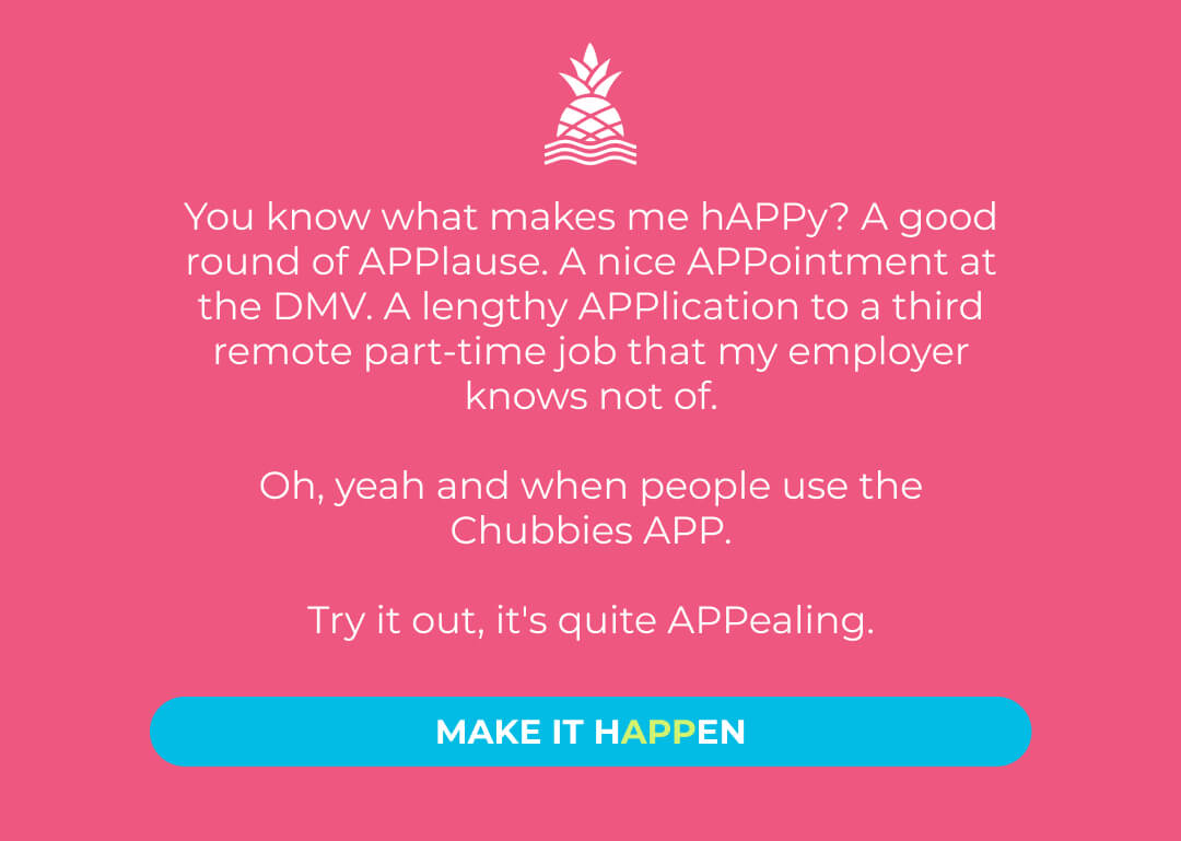 You know what makes me hAPPy? A good round of APPlause. A nice APPointment at the DMV. A lengthy APPlication to a third remote part-time job that my employer knows not of.  Oh, yeah and when people use the Chubbies APP.  Try it out, it's quite APPealing. Make it hAPPen.