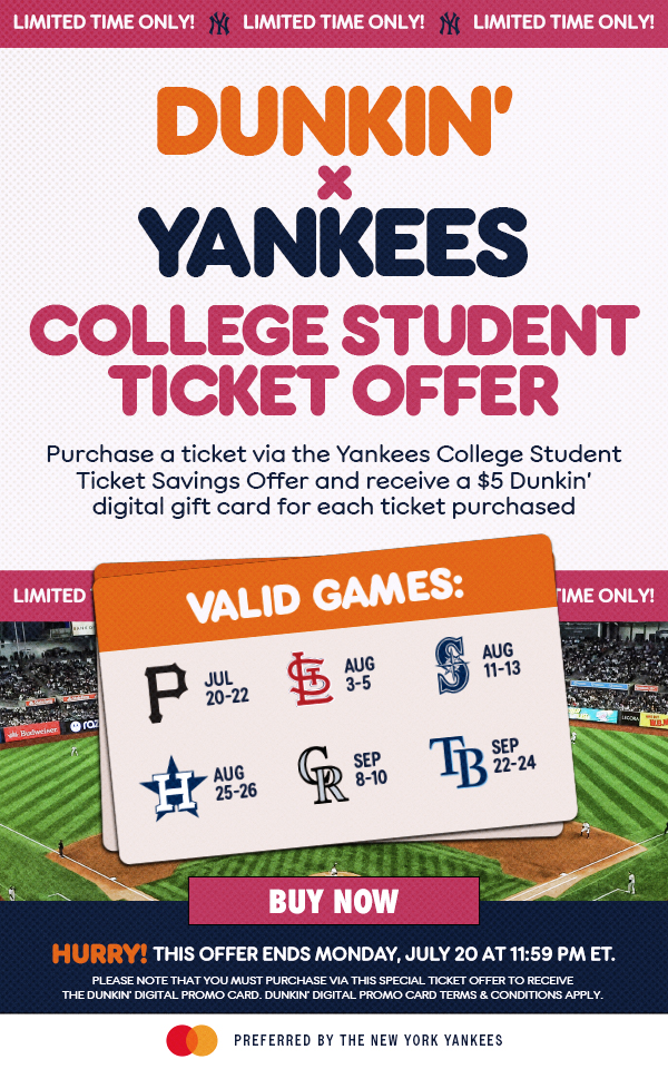 Limited Time Only! Dunkin' x Yankees College Student Ticket Offer | Purchase a ticket via the Yankees College Student Ticket Savings Offer and receive a $5 Dunkin' digital gift card for each ticket purchased | Valid Games: Jul 20-22 vs. PIT, Aug 3-5 vs. STL, Aug 11-13 vs. SEA, Aug 25-26 vs. HOU, Sep 8-10 vs. COL, Sep 22-24 vs. TB | Buy Now | Hurry! This Offer Ends Monday, July 20 at 11:59 PM ET. | Please note that you must purchase via this special ticket offer to receive the DUNKIN' Digital Promo Card. DUNKIN' Digital Promo Card terms & conditions apply. | Mastercard Preferred by the New York Yankees