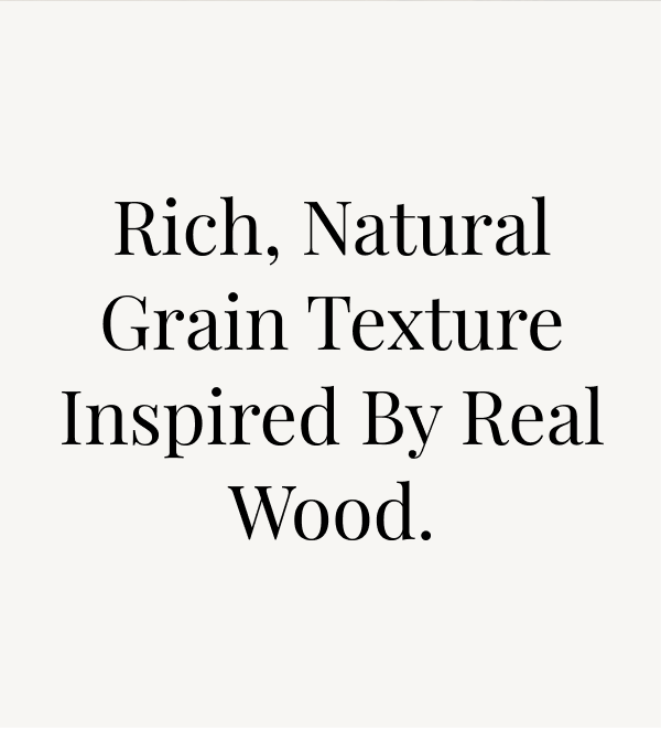 Rich, Natural Grain texture inspired by real wood.