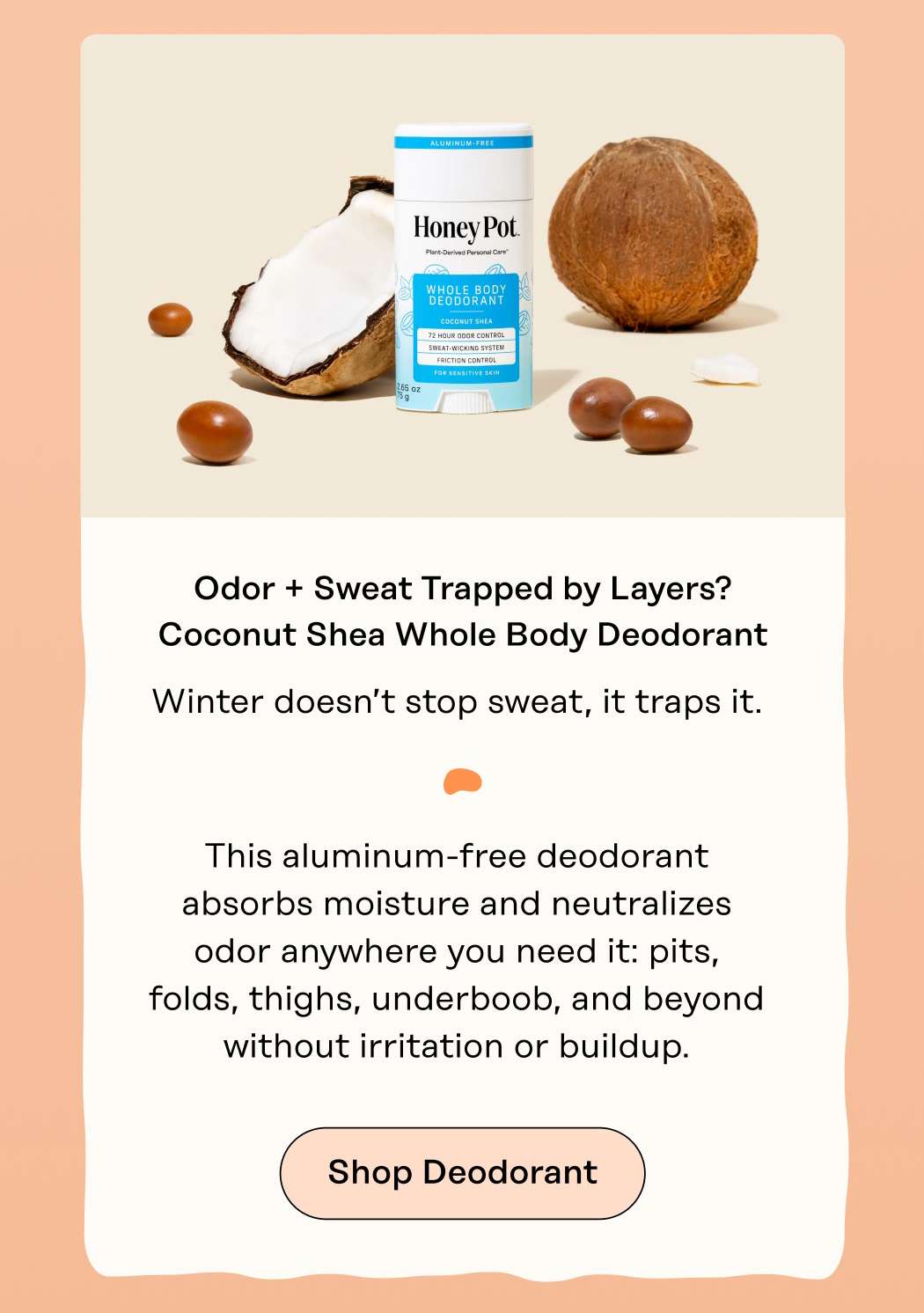 Odor + Sweat Trapped by Layers? Coconut Shea Whole Body Deodorant Winter doesn’t stop sweat, it traps it.  This aluminum-free deodorant absorbs moisture and neutralizes odor anywhere you need it: pits, folds, thighs, underboob, and beyond without irritation or buildup. Shop Deodorant