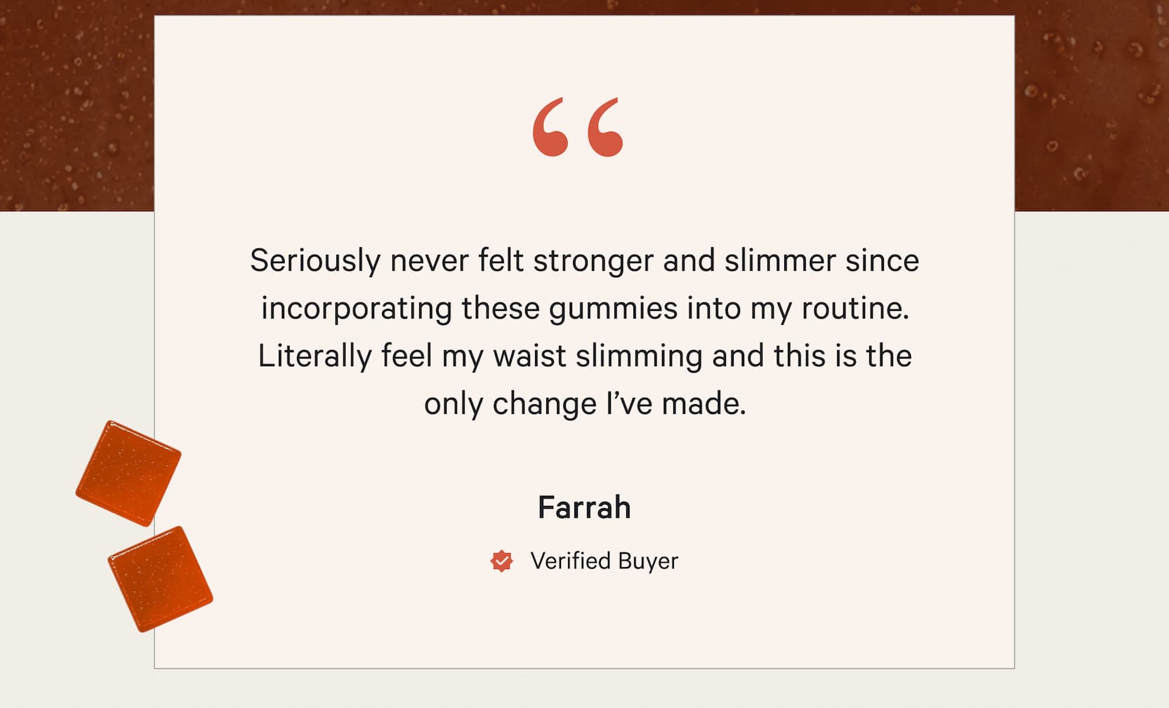 "Seriously never felt stronger and slimmer since incorporating these gummies into my routine. Literally feel my waist slimming and this is the only change I've made." -Farrah Verified Buyer
