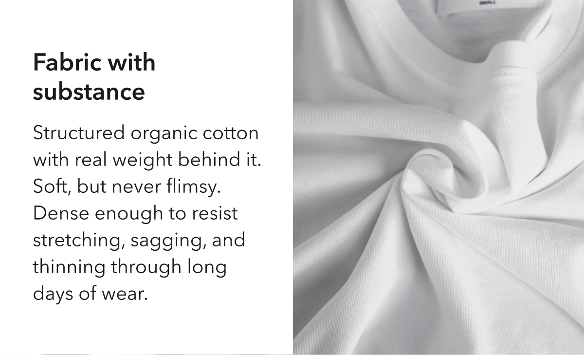 Fabric with substance  Structured organic cotton with real weight behind it. Soft, but never flimsy. Dense enough to resist stretching, sagging, and thinning through long days of wear.