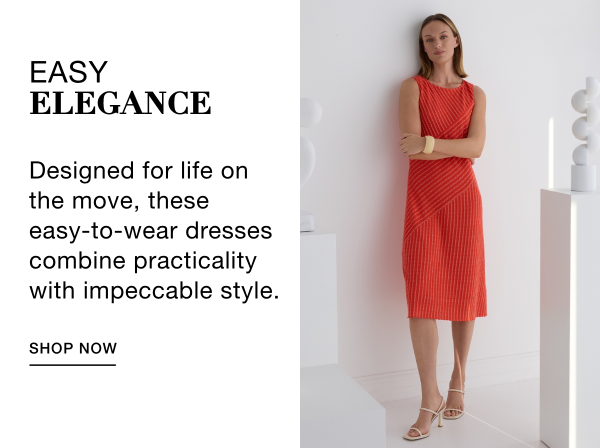 EASY ELEGANCE - Designed for life on the move, these easy-to-wear dresses combine practicality with impeccable style. SHOP NOW >>