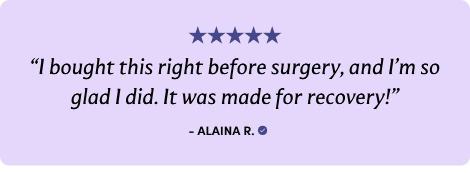"I bought this right before surgery, and I'm so glad I did. It was made for recovery!" -ALAINA R.