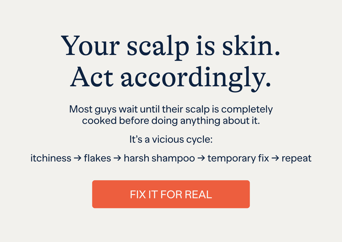 Your scalp is skin. Act accordingly. | Most guys wait until their scalp is completely cooked before doing anything about it. | It's a vicious cycle: itchiness -> flakes -> harsh shampoo -> temporary fix -> repeat | Fix For Real