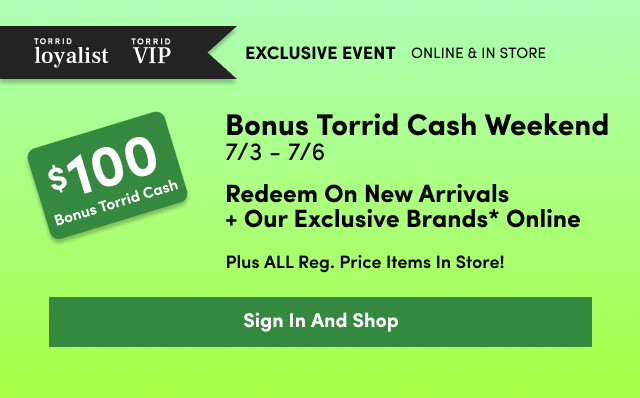 Torrid loyalist | Torrid VIP | Exclusive Event | Online + In Store | $100 Bonus Torrid Cash | Bonus Torrid Cash Weekend 7/3 - 7/6 | Redeem On New Arrivals + Our Exclusive Brands* Online | Plus ALL Reg. Price Items In Store! | Sign In And Shop >
