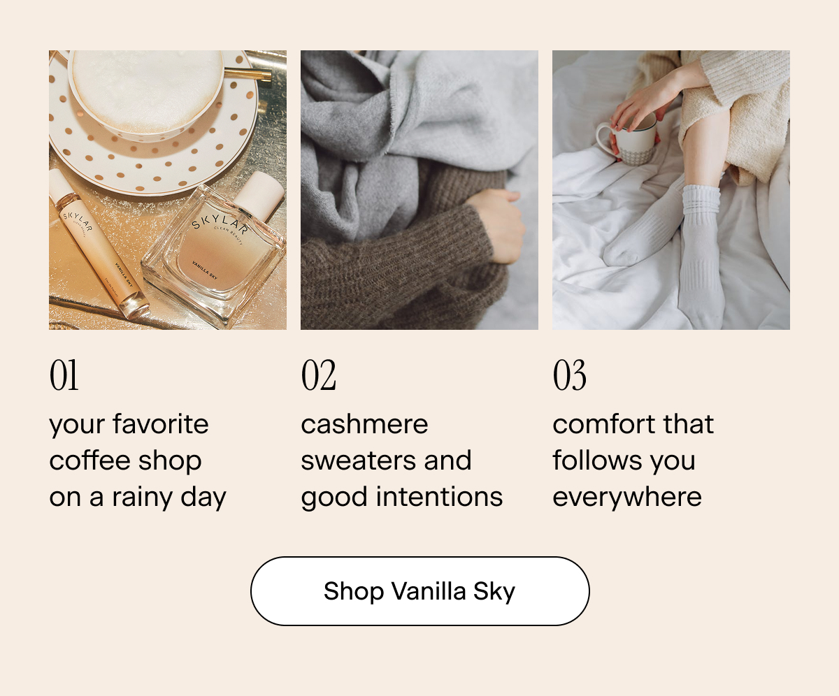 01: your favorite coffee shop on a rainy day 02: cashmere sweaters and good intentions 03: comfort that follows you everywhere. Shop Vanilla Sky