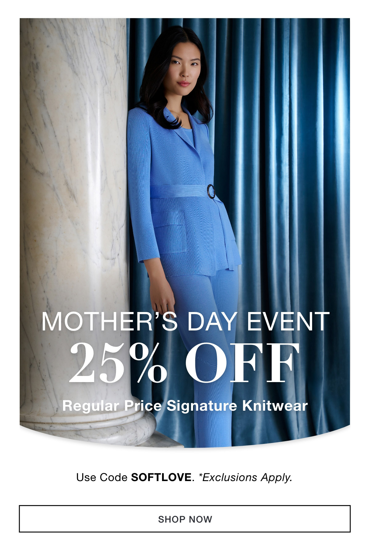 MOTHER'S DAY EVENT  25% OFF  Regular Price Signature Knitwear  Use Code: SOFTLOVE *Exclusions Apply. SHOP NOW >>