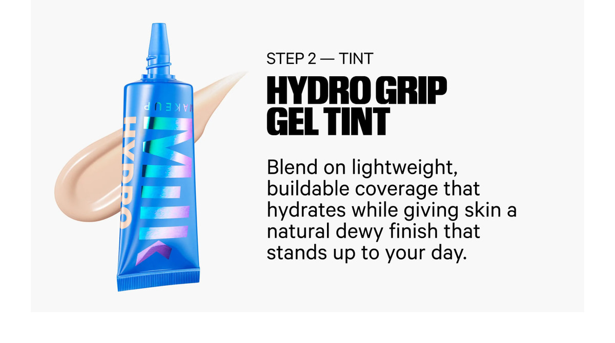 Step 2 — Tint. Hydro Grip Gel Tint. Blend on lightweight, buildable coverage that hydrates while giving skin a natural dewy finish that stands up to your day.