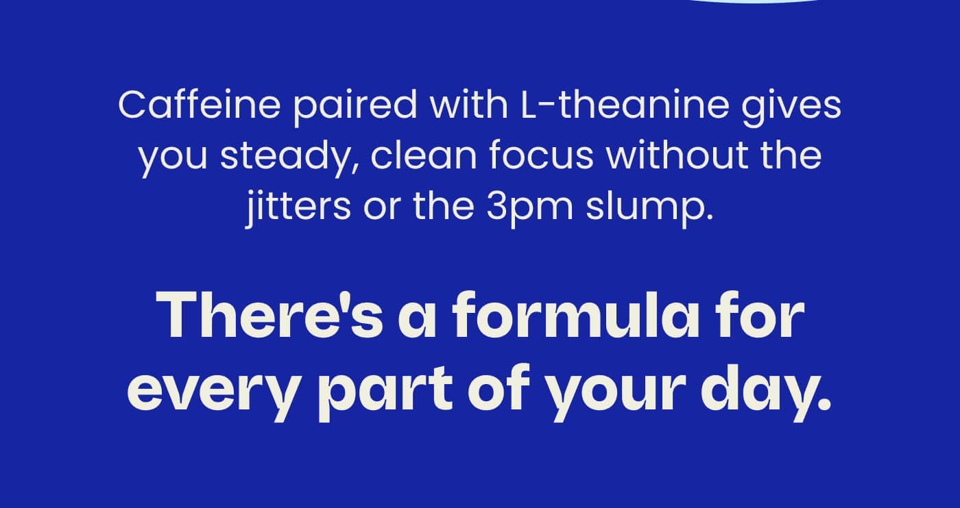 Caffeine paired with L-theanine gives you steady, clean focus without the jitters or the 3pm slump. There's a formula for every part of your day.