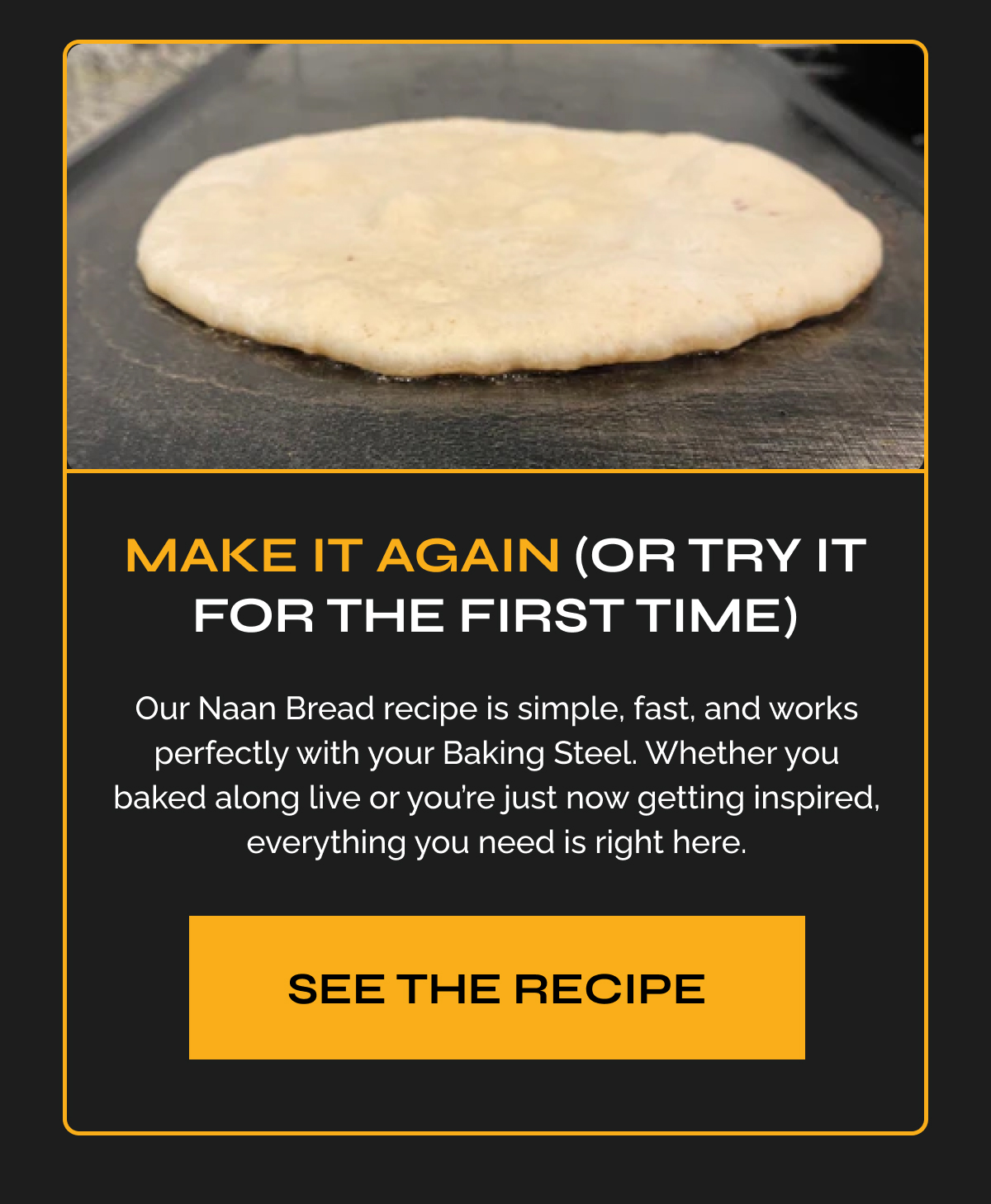 Make it again (or try it for the first time) - Our Naan Bread recipe is simple, fast, and works perfectly with your Baking Steel. Whether you baked along live or you're just now getting inspired, everything you need is right here. See the recipe