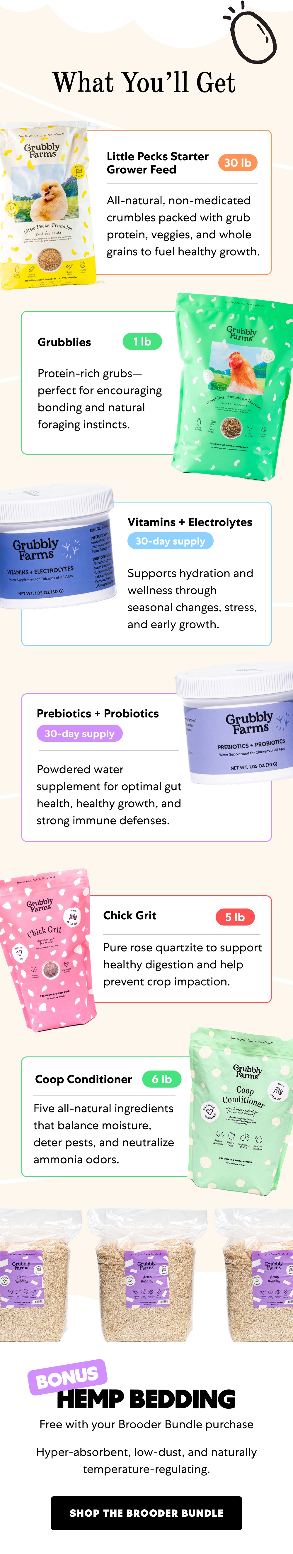 Shop the Brooder Bundle What You’ll Get Little Pecks Starter Grower Feed 30 lb All-natural, non-medicated crumbles packed with grub protein, veggies, and whole grains to fuel healthy growth. Grubblies 1 lb Protein-rich grubs—perfect for encouraging bonding and natural foraging instincts. Vitamins + Electrolytes 30-day supply Supports hydration and wellness through seasonal changes, stress, and early growth. Prebiotics + Probiotics 30-day supply Powdered water supplement for optimal gut health, healthy growth, and strong immune defenses. Chick Grit 5 lb Pure rose quartzite to support healthy digestion and help prevent crop impaction. Coop Conditioner 6 lb Five all-natural ingredients that balance moisture, deter pests, and neutralize ammonia odors.  Hemp Bedding BONUS Free with your Brooder Bundle purchase Hyper-absorbent, low-dust, and naturally temperature-regulating. Shop the Brooder Bundle