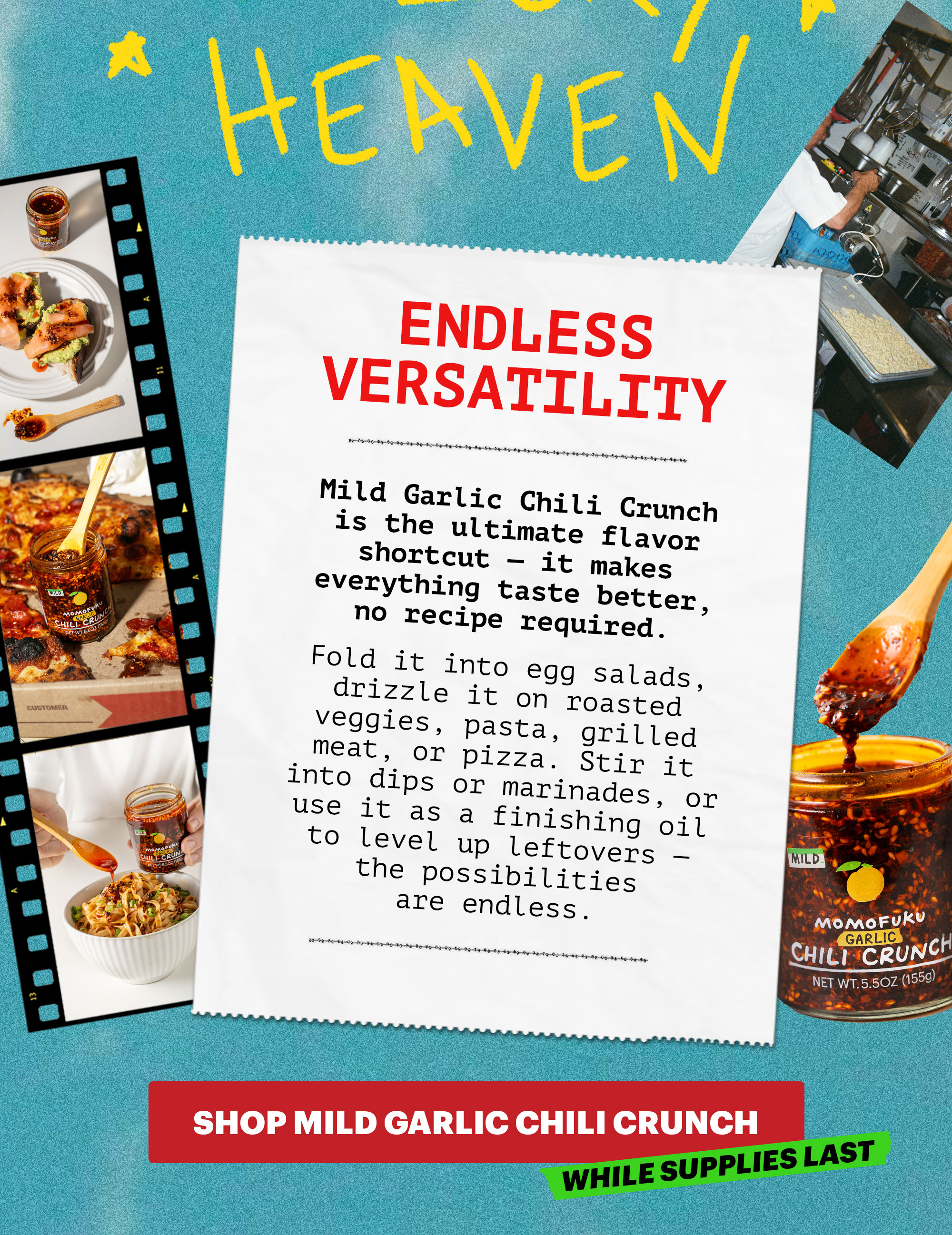 Header: ENDLESS VERSATILITY  Sub-header: Mild Garlic Chili Crunch is the ultimate flavor shortcut — it makes everything taste better, no recipe required. Fold it into egg salads, drizzle it on roasted veggies, pasta, grilled meat, or pizza. Stir it into dips or marinades, or use it as a finishing oil to level up leftovers — the possibilities are endless.   CTA: SHOP MILD GARLIC CHILI CRUNCH. WHILE SUPPLIES LAST.