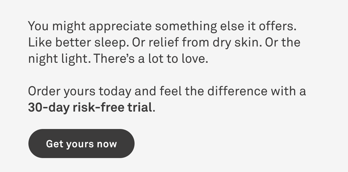 You might appreciate something else it offers, like better sleep. Or relief from dry skin. There's a lot to love. Order yours today and feel the difference with a 30-day risk free trial