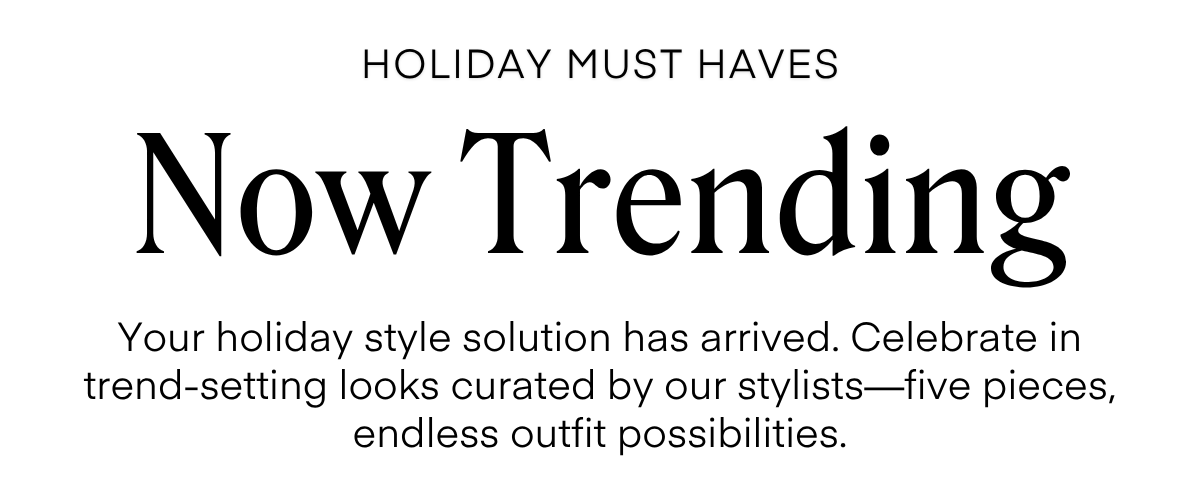 ALWAYS FREE SHIPPING + RETURNS
HOLIDAY MUST HAVES
Now Trending
Your holiday style solution has arrived. Celebrate in trend-setting looks curated by our stylists-five pieces, endless outfit possibilities.