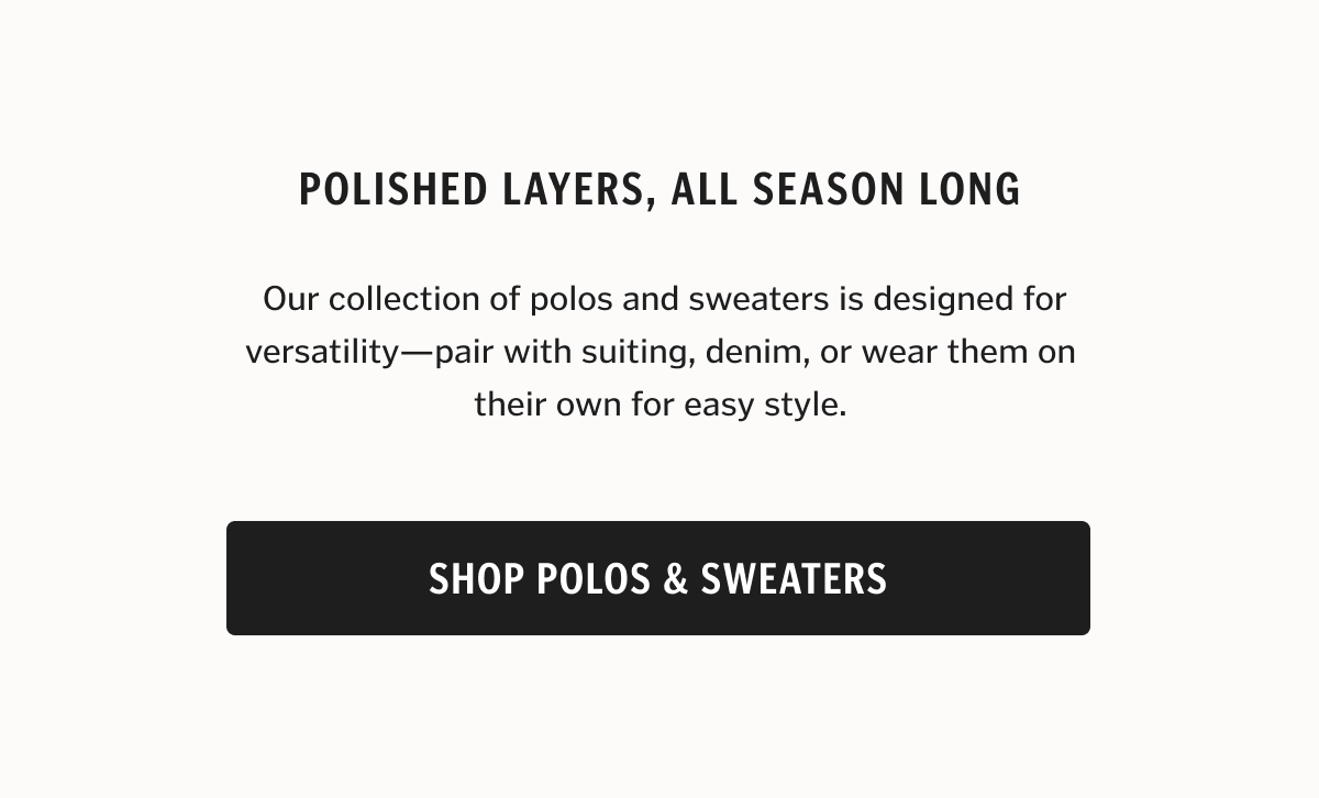  Our collection of polos and sweaters is designed for versatility—pair with suiting, denim, or wear them on their own for easy style.