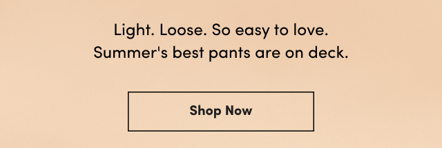 Light. | Loose. | So easy to love. | Summer's best pants are on deck. | Show Now >