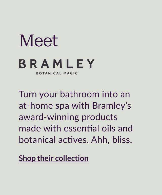Meet Bramley Turn your bathroom into an at-home spa with Bramley’s award-winning products made with essential oils and botanical actives. Ahh, bliss.